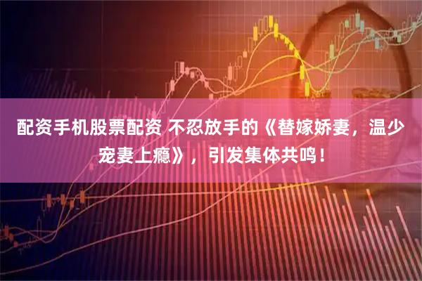 配资手机股票配资 不忍放手的《替嫁娇妻，温少宠妻上瘾》，引发集体共鸣！