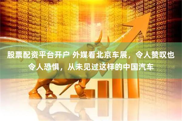 股票配资平台开户 外媒看北京车展，令人赞叹也令人恐惧，从未见过这样的中国汽车