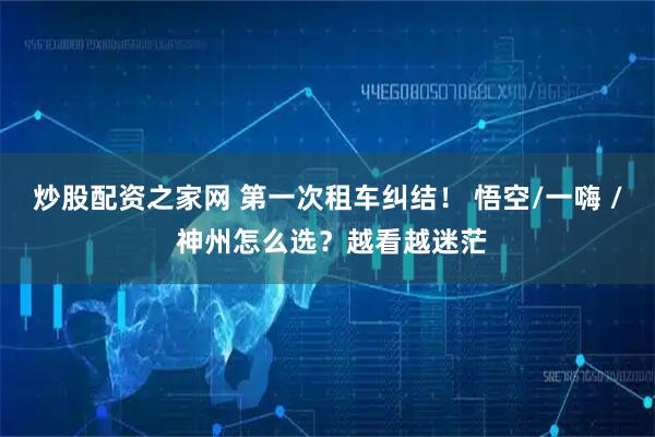 炒股配资之家网 第一次租车纠结！ 悟空/一嗨 / 神州怎么选？越看越迷茫