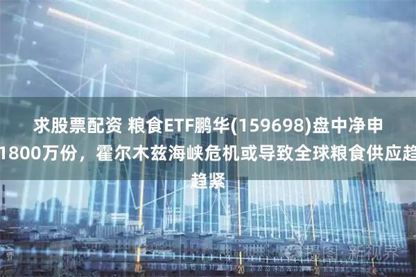 求股票配资 粮食ETF鹏华(159698)盘中净申购1800万份，霍尔木兹海峡危机或导致全球粮食供应趋紧